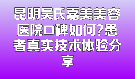 昆明吴氏嘉美美容医院口碑如何？患者真实技术体验分享