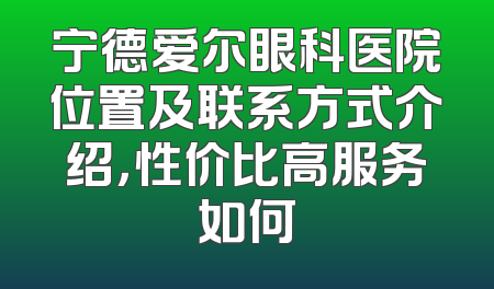 宁德爱尔眼科医院位置及联系方式介绍，性价比高服务如何
