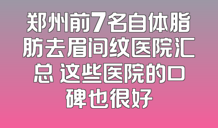 郑州前7名自体脂肪去眉间纹医院汇总 这些医院的口碑也很好
