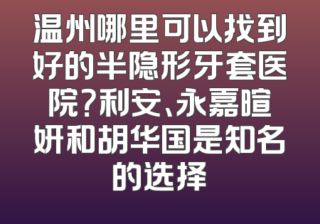 温州哪里可以找到好的半隐形牙套医院？利安、永嘉暄妍和胡华国是知名的选择