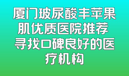 厦门玻尿酸丰苹果肌优质医院推荐 寻找口碑良好的医疗机构