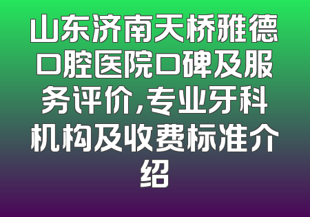 山东济南天桥雅德口腔医院口碑及服务评价，专业牙科机构及收费标准介绍