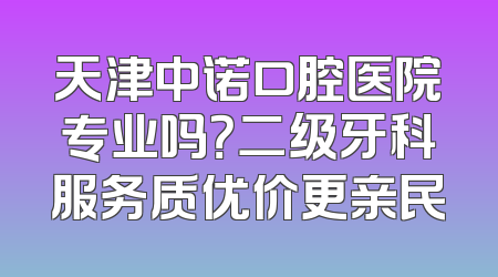 天津中诺口腔医院专业吗？二级牙科服务质优价更亲民