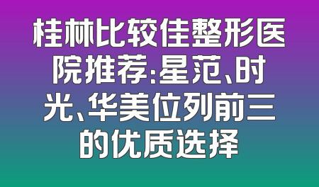 桂林比较佳整形医院推荐：星范、时光、华美位列前三的优质选择