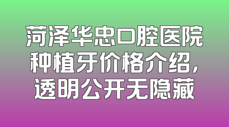 菏泽华忠口腔医院种植牙价格介绍，透明公开无隐藏