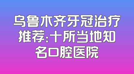 乌鲁木齐牙冠治疗推荐：十所当地知名口腔医院