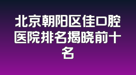 北京朝阳区佳口腔医院排名揭晓前十名