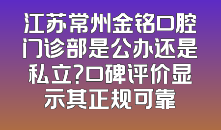 江苏常州金铭口腔门诊部是公办还是私立？口碑评价显示其正规可靠