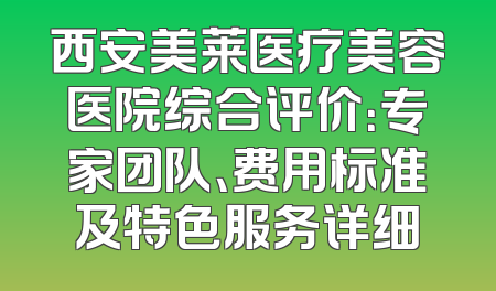西安美莱医疗美容医院综合评价：专家团队、费用标准及特色服务详细