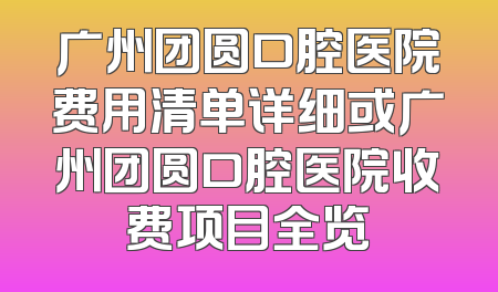 广州团圆口腔医院费用清单详细或广州团圆口腔医院收费项目全览