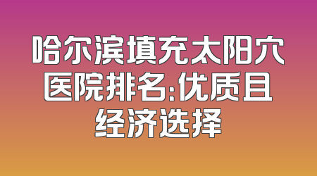 哈尔滨填充太阳穴医院排名：优质且经济选择