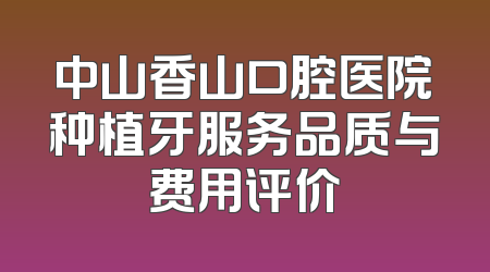 中山香山口腔医院种植牙服务品质与费用评价