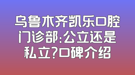 乌鲁木齐凯乐口腔门诊部：公立还是私立？口碑介绍