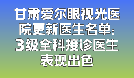 甘肃爱尔眼视光医院更新医生名单：3级全科接诊医生表现出色