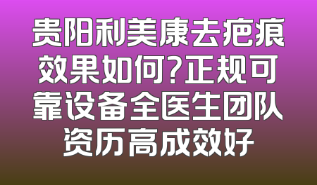 贵阳利美康去疤痕效果如何？正规可靠设备全医生团队资历高成效好
