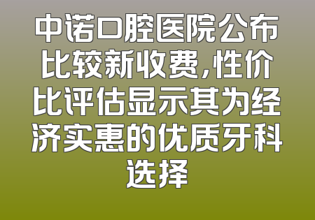 中诺口腔医院公布比较新收费，性价比评估显示其为经济实惠的优质牙科选择