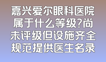 嘉兴爱尔眼科医院属于什么等级？尚未评级但设施齐全规范提供医生名录