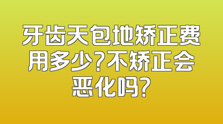 牙齿天包地矫正费用多少？不矫正会恶化吗？