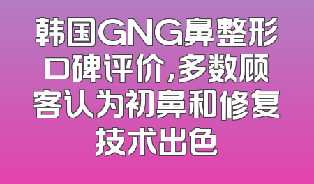 韩国GNG鼻整形口碑评价，多数顾客认为初鼻和修复技术出色
