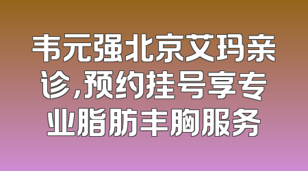 韦元强北京艾玛亲诊，预约挂号享专业脂肪丰胸服务