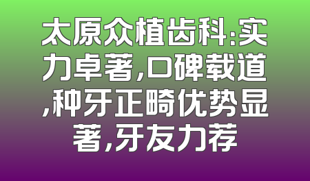太原众植齿科：实力卓著，口碑载道，种牙正畸优势显著，牙友力荐