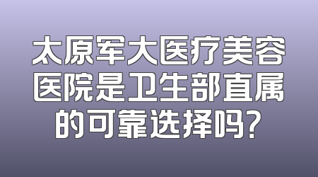 太原军大医疗美容医院是卫生部直属的可靠选择吗？