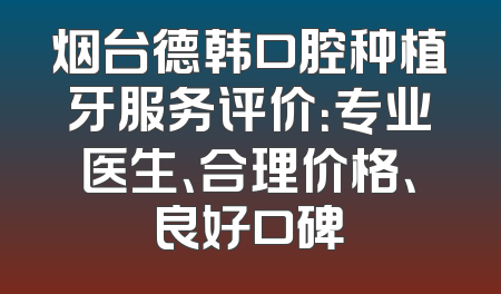 烟台德韩口腔种植牙服务评价：专业医生、合理价格、良好口碑