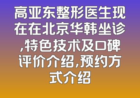 高亚东整形医生现在在北京华韩坐诊，特色技术及口碑评价介绍，预约方式介绍