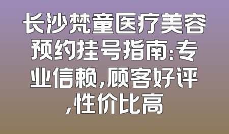 长沙梵童医疗美容预约挂号指南：专业信赖，顾客好评，性价比高