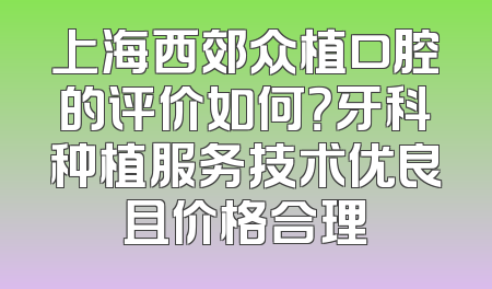上海西郊众植口腔的评价如何？牙科种植服务技术优良且价格合理