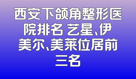 西安下颌角整形医院排名 艺星、伊美尔、美莱位居前三名