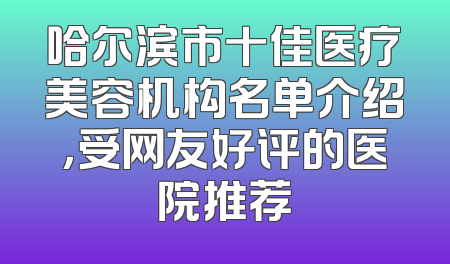 哈尔滨市十佳医疗美容机构名单介绍，受网友好评的医院推荐