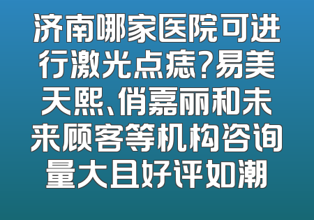 济南哪家医院可进行激光点痣？易美天熙、俏嘉丽和未来顾客等机构咨询量大且好评如潮