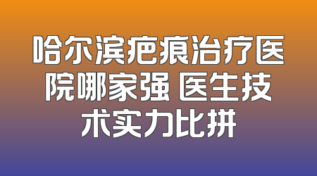 哈尔滨疤痕治疗医院哪家强 医生技术实力比拼