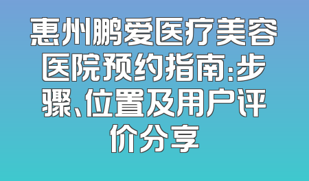 惠州鹏爱医疗美容医院预约指南：步骤、位置及用户评价分享