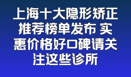 上海十大隐形矫正推荐榜单发布 实惠价格好口碑请关注这些诊所