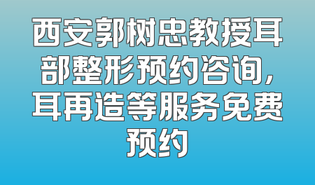西安郭树忠教授耳部整形预约咨询，耳再造等服务免费预约