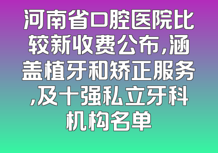河南省口腔医院比较新收费公布，涵盖植牙和矫正服务，及十强私立牙科机构名单