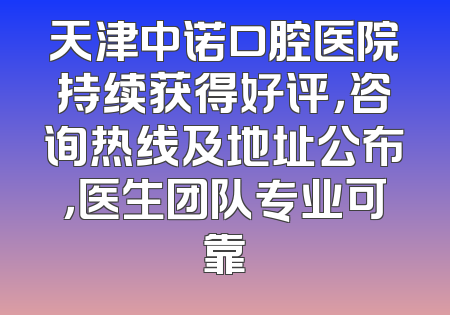 天津中诺口腔医院持续获得好评，咨询热线及地址公布，医生团队专业可靠