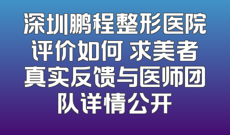 深圳鹏程整形医院评价如何 求美者真实反馈与医师团队详情公开