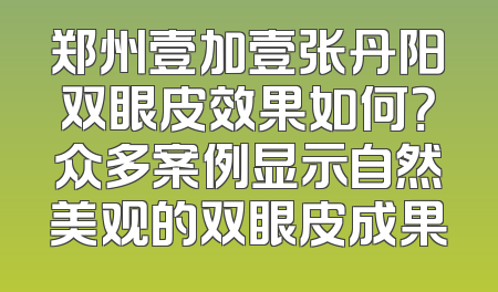 郑州壹加壹张丹阳双眼皮效果如何？众多案例显示自然美观的双眼皮成果