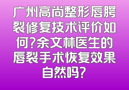 广州高尚整形唇腭裂修复技术评价如何？余文林医生的唇裂手术恢复效果自然吗？