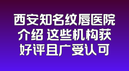 西安知名纹唇医院介绍 这些机构获好评且广受认可