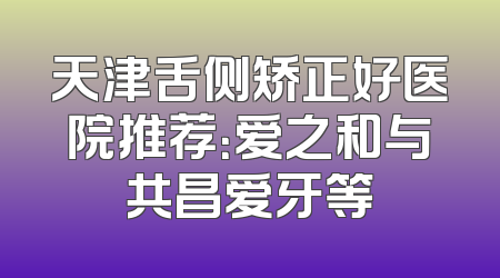 天津舌侧矫正好医院推荐：爱之和与共昌爱牙等