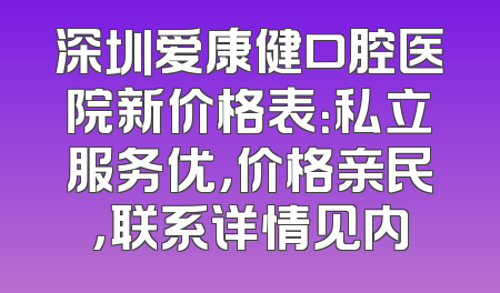 深圳爱康健口腔医院新价格表：私立服务优，价格亲民，联系详情见内