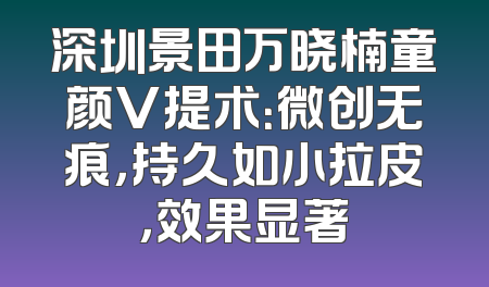 深圳景田万晓楠童颜V提术：微创无痕，持久如小拉皮，效果显著