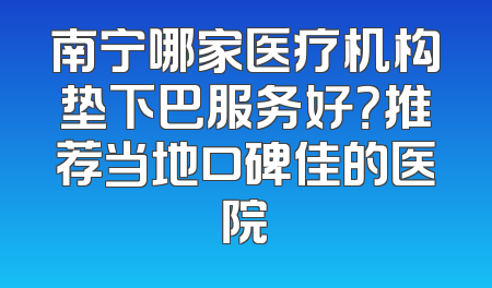 南宁哪家医疗机构垫下巴服务好？推荐当地口碑佳的医院