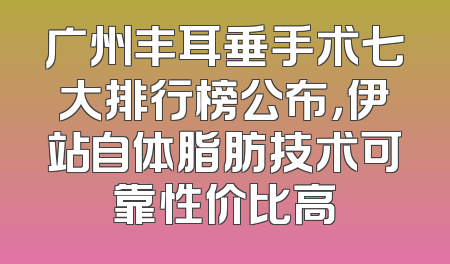 广州丰耳垂手术七大排行榜公布，伊站自体脂肪技术可靠性价比高