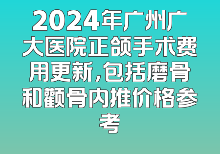 2024年广州广大医院正颌手术费用更新，包括磨骨和颧骨内推价格参考