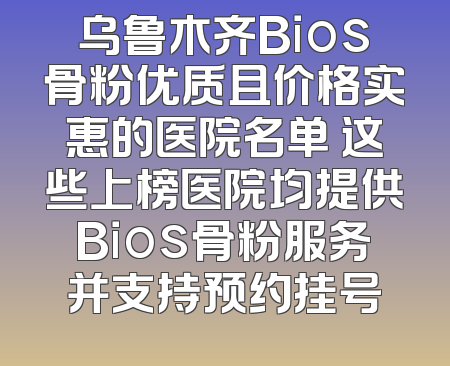 乌鲁木齐Bios骨粉优质且价格实惠的医院名单 这些上榜医院均提供Bios骨粉服务并支持预约挂号
